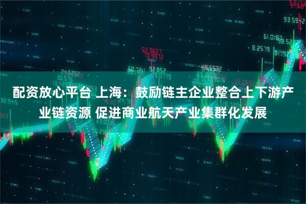 配资放心平台 上海：鼓励链主企业整合上下游产业链资源 促进商业航天产业集群化发展
