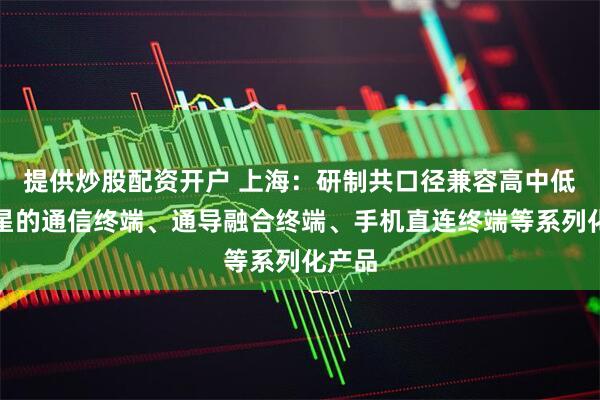 提供炒股配资开户 上海：研制共口径兼容高中低轨卫星的通信终端、通导融合终端、手机直连终端等系列化产品