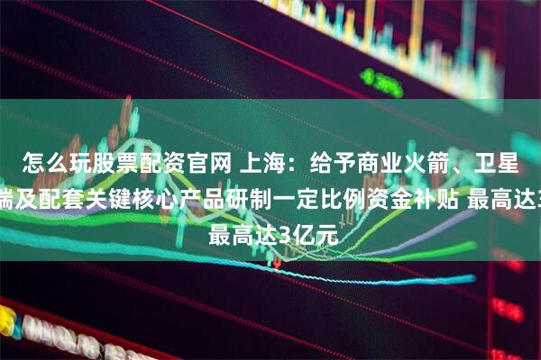 怎么玩股票配资官网 上海：给予商业火箭、卫星、终端及配套关键核心产品研制一定比例资金补贴 最高达3亿元