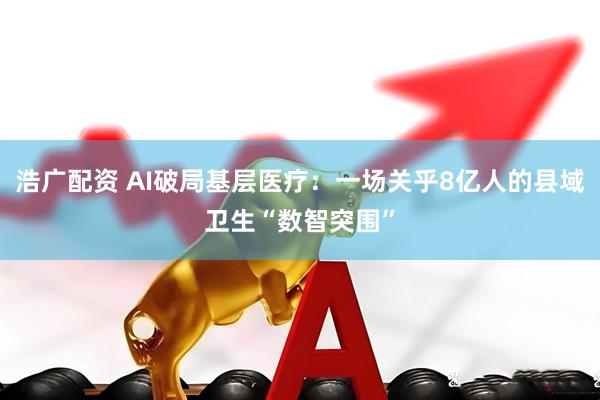 浩广配资 AI破局基层医疗：一场关乎8亿人的县域卫生“数智突围”