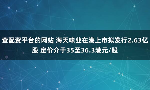查配资平台的网站 海天味业在港上市拟发行2.63亿股 定价介于35至36.3港元/股