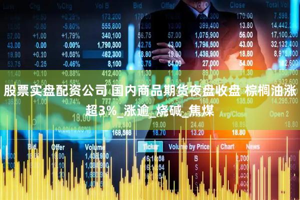 股票实盘配资公司 国内商品期货夜盘收盘 棕榈油涨超3%_涨逾_烧碱_焦煤