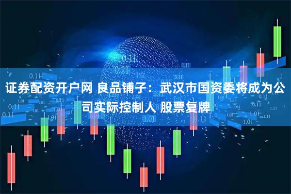 证券配资开户网 良品铺子：武汉市国资委将成为公司实际控制人 股票复牌