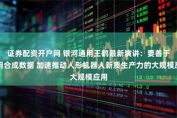 证券配资开户网 银河通用王鹤最新演讲：要善于运用合成数据 加速推动人形机器人新质生产力的大规模应用