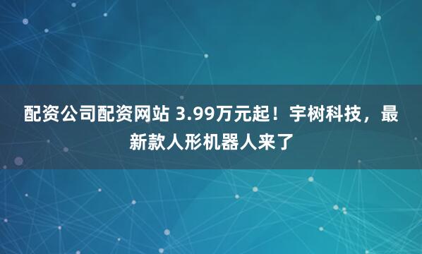 配资公司配资网站 3.99万元起！宇树科技，最新款人形机器人来了