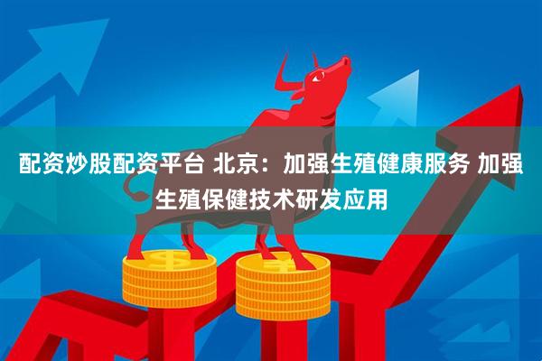 配资炒股配资平台 北京：加强生殖健康服务 加强生殖保健技术研发应用