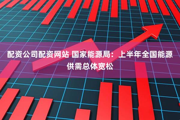 配资公司配资网站 国家能源局：上半年全国能源供需总体宽松