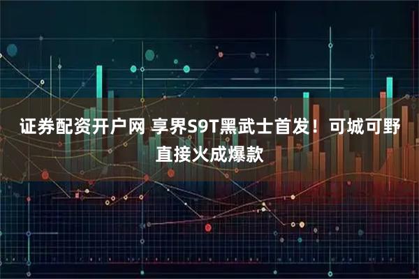证券配资开户网 享界S9T黑武士首发！可城可野直接火成爆款