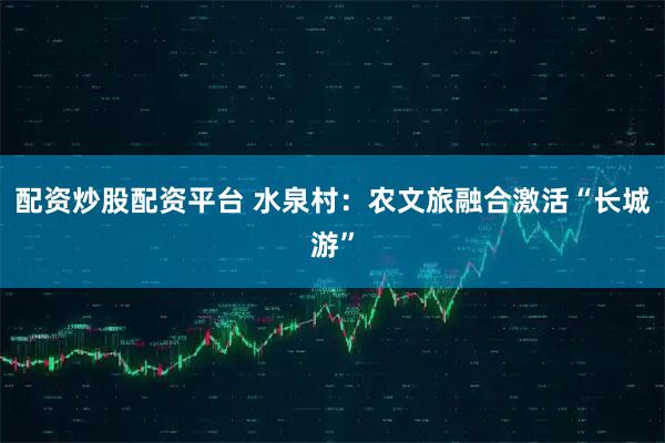 配资炒股配资平台 水泉村：农文旅融合激活“长城游”