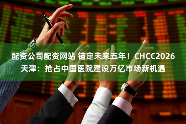 配资公司配资网站 锚定未来五年！CHCC2026天津：抢占中国医院建设万亿市场新机遇