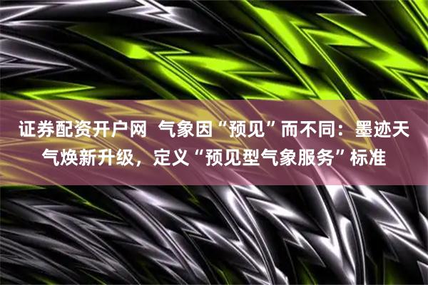 证券配资开户网  气象因“预见”而不同：墨迹天气焕新升级，定义“预见型气象服务”标准