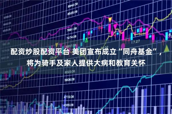 配资炒股配资平台 美团宣布成立“同舟基金”，将为骑手及家人提供大病和教育关怀