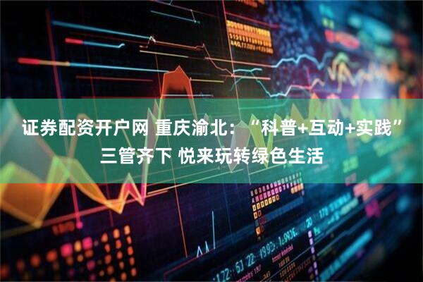 证券配资开户网 重庆渝北：“科普+互动+实践”三管齐下 悦来玩转绿色生活