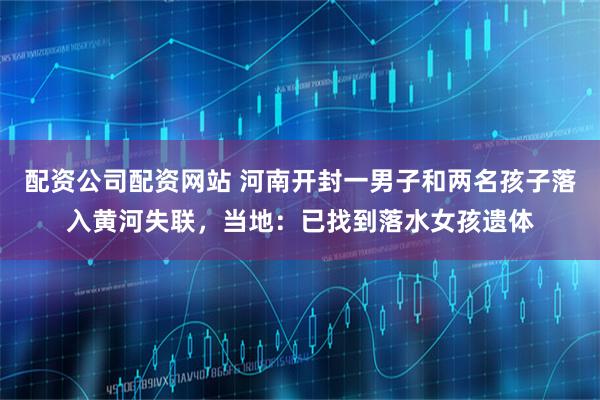 配资公司配资网站 河南开封一男子和两名孩子落入黄河失联，当地：已找到落水女孩遗体
