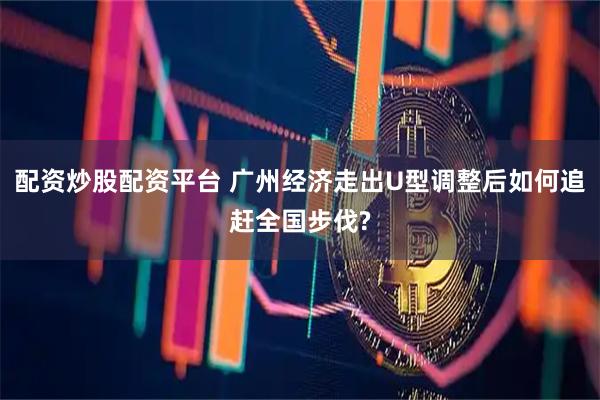 配资炒股配资平台 广州经济走出U型调整后如何追赶全国步伐?