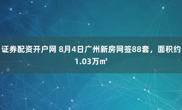 证券配资开户网 8月4日广州新房网签88套，面积约1.03万㎡