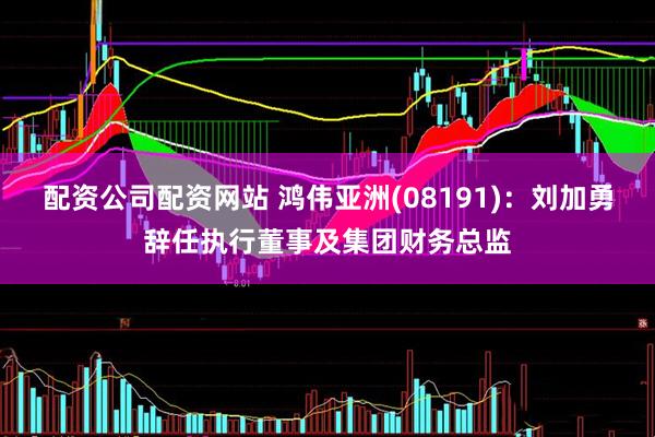 配资公司配资网站 鸿伟亚洲(08191)：刘加勇辞任执行董事及集团财务总监