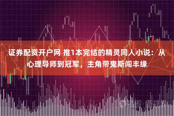 证券配资开户网 推1本完结的精灵同人小说：从心理导师到冠军，主角带鬼斯闯丰缘