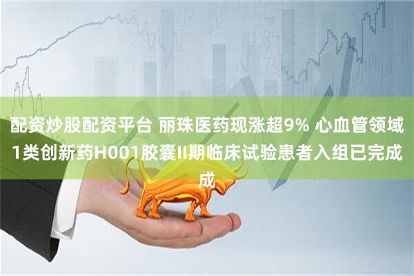 配资炒股配资平台 丽珠医药现涨超9% 心血管领域1类创新药H001胶囊II期临床试验患者入组已完成