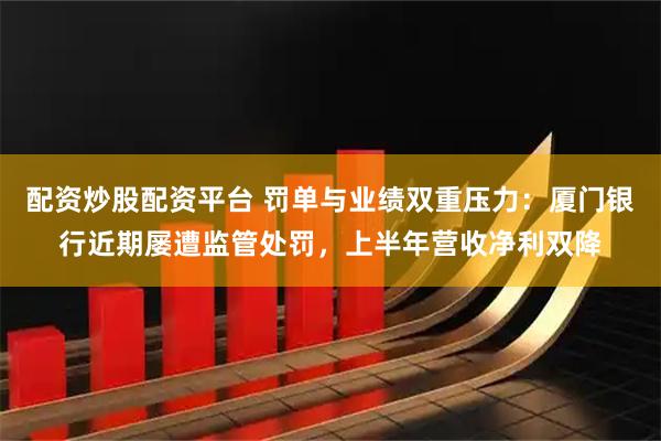配资炒股配资平台 罚单与业绩双重压力：厦门银行近期屡遭监管处罚，上半年营收净利双降