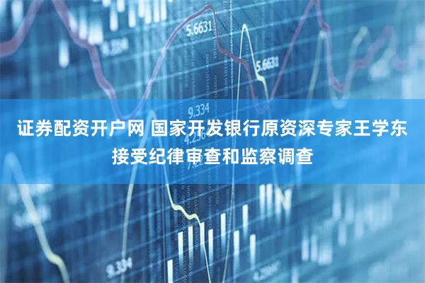 证券配资开户网 国家开发银行原资深专家王学东接受纪律审查和监察调查