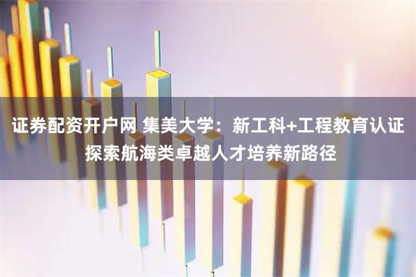 证券配资开户网 集美大学:新工科+工程教育认证 探索航海类卓越人才培养新路径