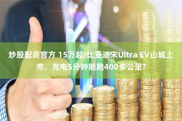 炒股配资官方 15万起!比亚迪宋Ultra EV山城上市，充电5分钟能跑400多公里?