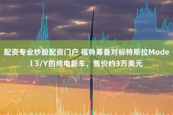 配资专业炒股配资门户 福特筹备对标特斯拉Model 3/Y的纯电新车，售价约3万美元