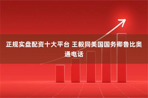 正规实盘配资十大平台 王毅同美国国务卿鲁比奥通电话