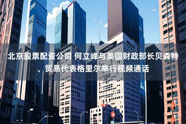 北京股票配资公司 何立峰与美国财政部长贝森特、贸易代表格里尔举行视频通话