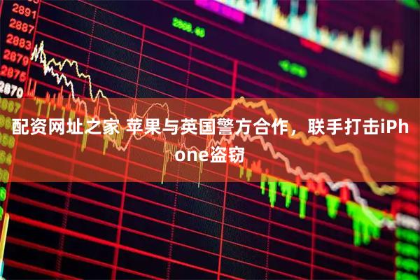 配资网址之家 苹果与英国警方合作，联手打击iPhone盗窃