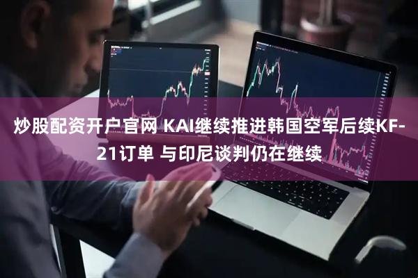 炒股配资开户官网 KAI继续推进韩国空军后续KF-21订单 与印尼谈判仍在继续