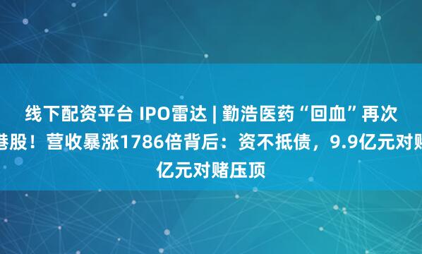 线下配资平台 IPO雷达 | 勤浩医药“回血”再次递表港股！营收暴涨1786倍背后：资不抵债，9.9亿元对赌压顶
