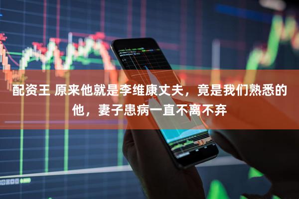 配资王 原来他就是李维康丈夫，竟是我们熟悉的他，妻子患病一直不离不弃