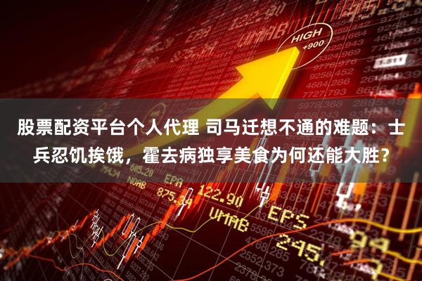 股票配资平台个人代理 司马迁想不通的难题：士兵忍饥挨饿，霍去病独享美食为何还能大胜？