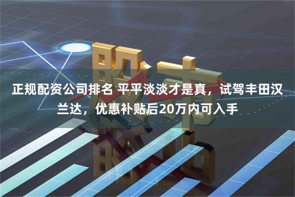 正规配资公司排名 平平淡淡才是真，试驾丰田汉兰达，优惠补贴后20万内可入手