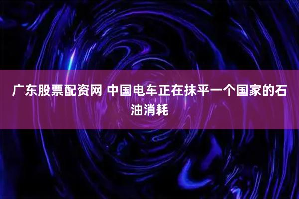 广东股票配资网 中国电车正在抹平一个国家的石油消耗