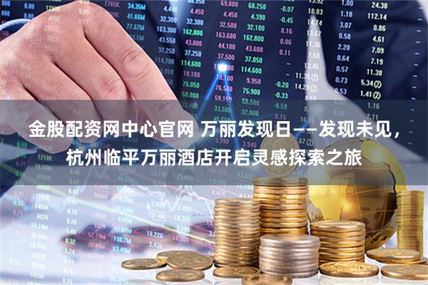 金股配资网中心官网 万丽发现日——发现未见，杭州临平万丽酒店开启灵感探索之旅